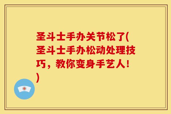 圣斗士手办关节松了(圣斗士手办松动处理技巧，教你变身手艺人！)