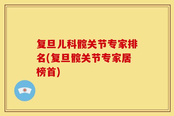 复旦儿科髋关节专家排名(复旦髋关节专家居榜首)