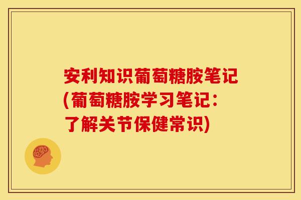 安利知识葡萄糖胺笔记(葡萄糖胺学习笔记：了解关节保健常识)