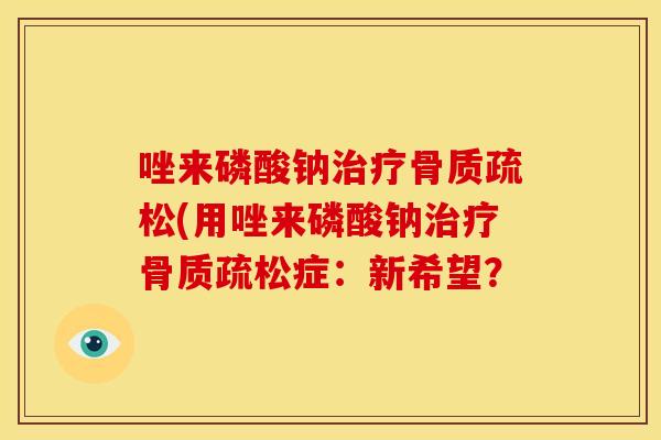 唑来磷酸钠治疗骨质疏松(用唑来磷酸钠治疗骨质疏松症：新希望？