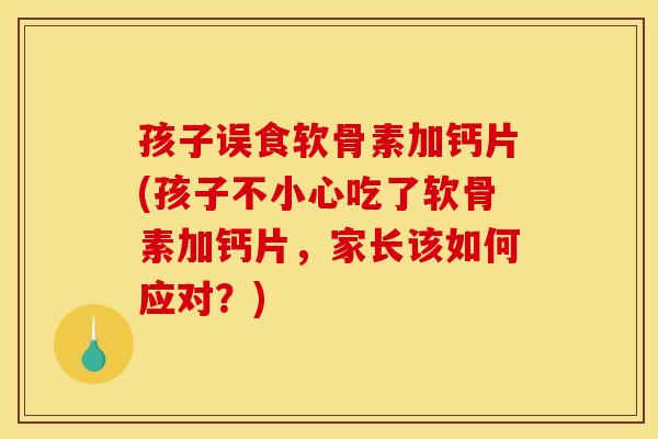 孩子误食软骨素加钙片(孩子不小心吃了软骨素加钙片，家长该如何应对？)