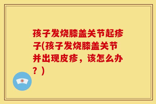 孩子发烧膝盖关节起疹子(孩子发烧膝盖关节并出现皮疹，该怎么办？)
