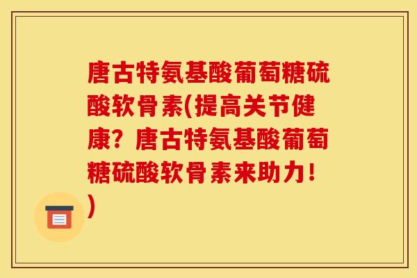唐古特氨基酸葡萄糖硫酸软骨素(提高关节健康？唐古特氨基酸葡萄糖硫酸软骨素来助力！)