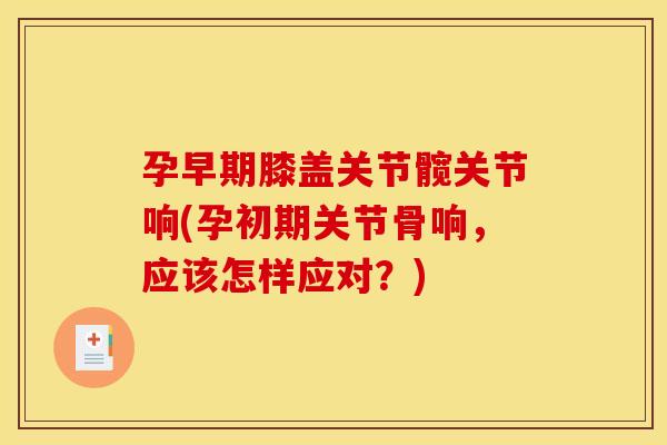 孕早期膝盖关节髋关节响(孕初期关节骨响，应该怎样应对？)