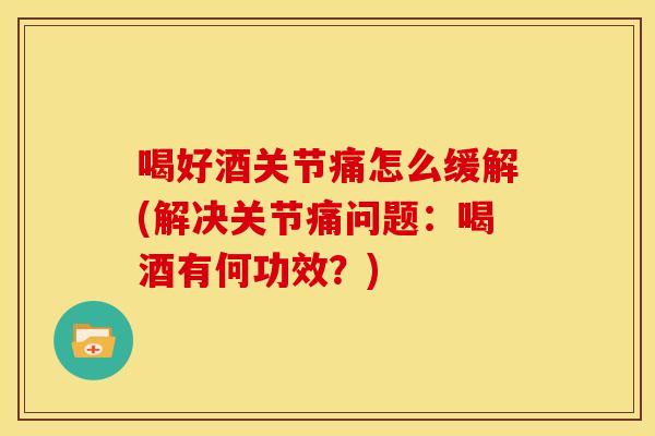 喝好酒关节痛怎么缓解(解决关节痛问题：喝酒有何功效？)