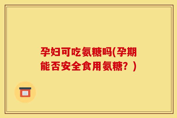 孕妇可吃氨糖吗(孕期能否安全食用氨糖？)