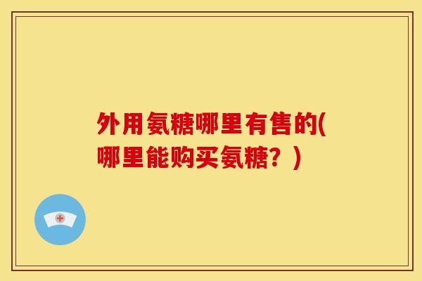外用氨糖哪里有售的(哪里能购买氨糖？)