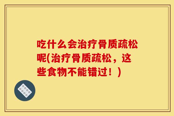 吃什么会治疗骨质疏松呢(治疗骨质疏松，这些食物不能错过！)