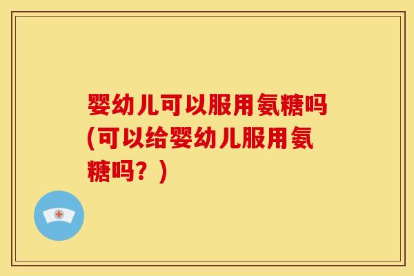 婴幼儿可以服用氨糖吗(可以给婴幼儿服用氨糖吗？)