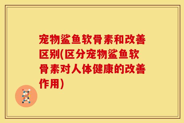 宠物鲨鱼软骨素和改善区别(区分宠物鲨鱼软骨素对人体健康的改善作用)