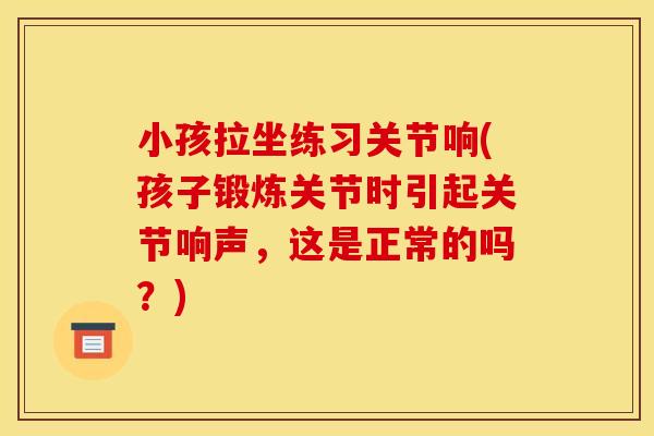 小孩拉坐练习关节响(孩子锻炼关节时引起关节响声，这是正常的吗？)