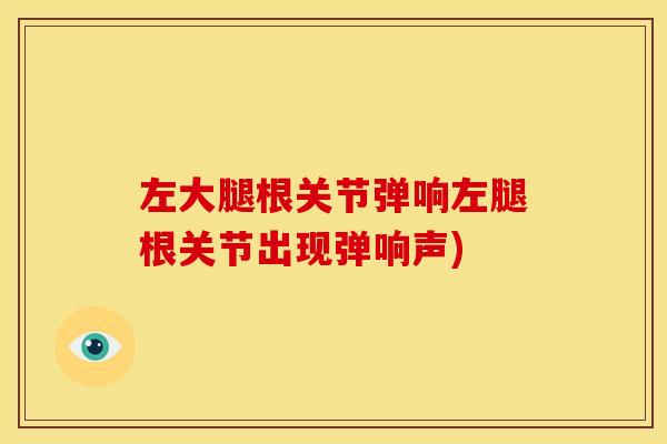 左大腿根关节弹响左腿根关节出现弹响声)