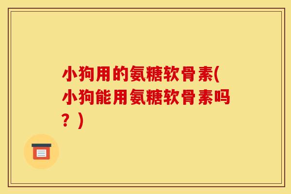 小狗用的氨糖软骨素(小狗能用氨糖软骨素吗？)