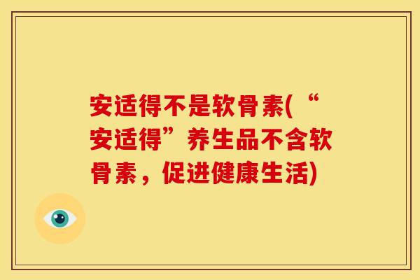 安适得不是软骨素(“安适得”养生品不含软骨素，促进健康生活)