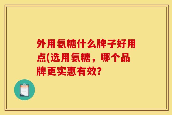 外用氨糖什么牌子好用点(选用氨糖，哪个品牌更实惠有效？