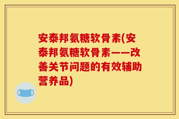安泰邦氨糖软骨素(安泰邦氨糖软骨素——改善关节问题的有效辅助营养品)