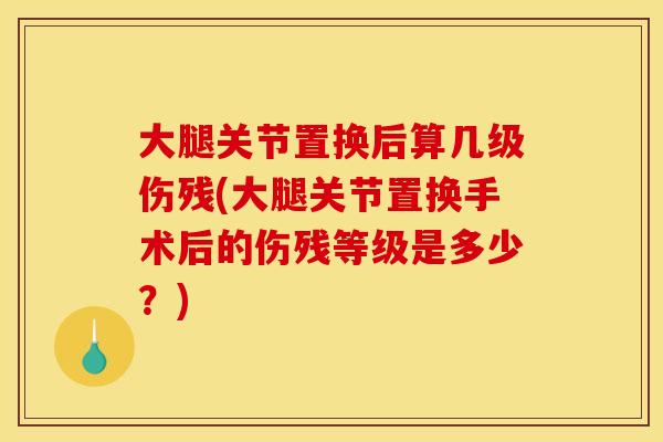 大腿关节置换后算几级伤残(大腿关节置换手术后的伤残等级是多少？)