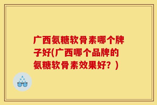 广西氨糖软骨素哪个牌子好(广西哪个品牌的氨糖软骨素效果好？)