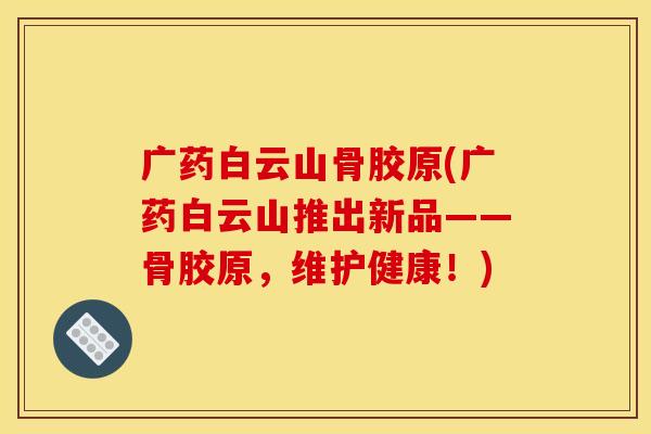 广药白云山骨胶原(广药白云山推出新品——骨胶原，维护健康！)