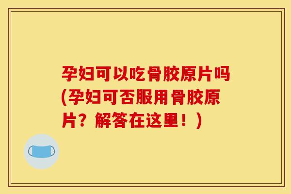 孕妇可以吃骨胶原片吗(孕妇可否服用骨胶原片？解答在这里！)