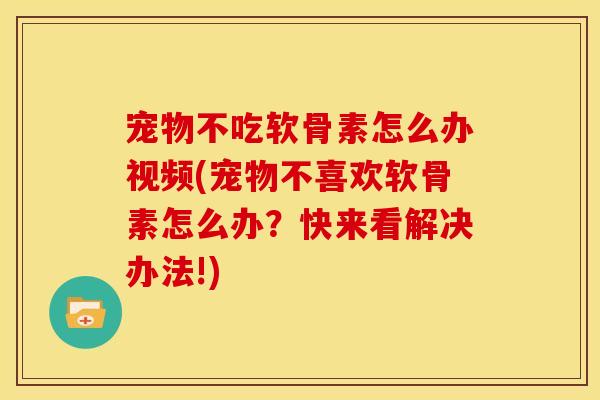宠物不吃软骨素怎么办视频(宠物不喜欢软骨素怎么办？快来看解决办法!)