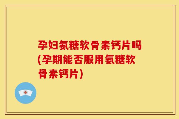 孕妇氨糖软骨素钙片吗(孕期能否服用氨糖软骨素钙片)