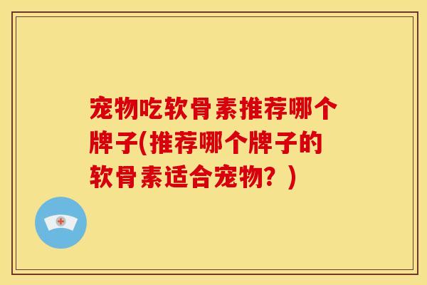 宠物吃软骨素推荐哪个牌子(推荐哪个牌子的软骨素适合宠物？)