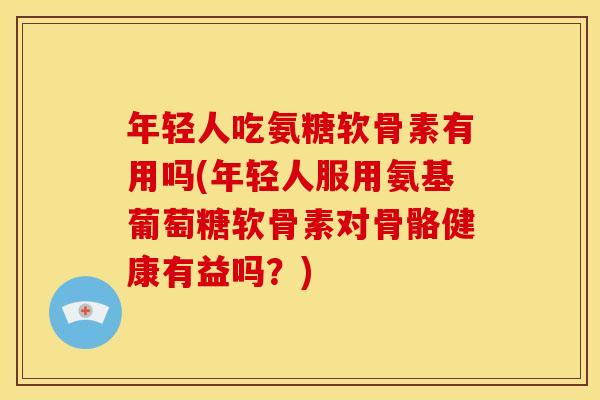 年轻人吃氨糖软骨素有用吗(年轻人服用氨基葡萄糖软骨素对骨骼健康有益吗？)