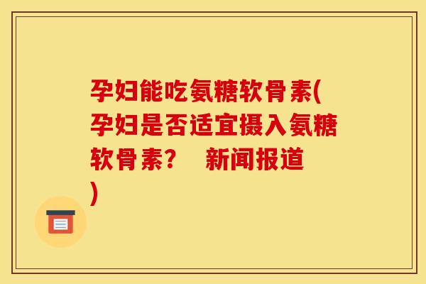 孕妇能吃氨糖软骨素(孕妇是否适宜摄入氨糖软骨素？  新闻报道)