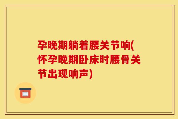孕晚期躺着腰关节响(怀孕晚期卧床时腰骨关节出现响声)