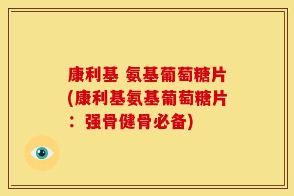 康利基 氨基葡萄糖片(康利基氨基葡萄糖片：强骨健骨必备)