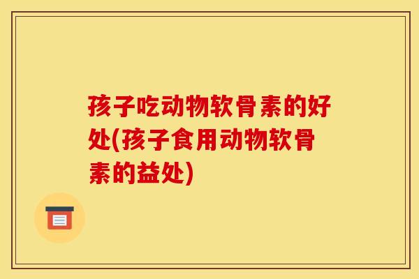 孩子吃动物软骨素的好处(孩子食用动物软骨素的益处)