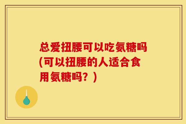 总爱扭腰可以吃氨糖吗(可以扭腰的人适合食用氨糖吗？)