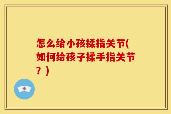 怎么给小孩揉指关节(如何给孩子揉手指关节？)