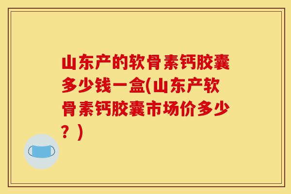 山东产的软骨素钙胶囊多少钱一盒(山东产软骨素钙胶囊市场价多少？)