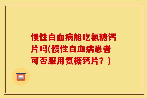 慢性白血病能吃氨糖钙片吗(慢性白血病患者可否服用氨糖钙片？)