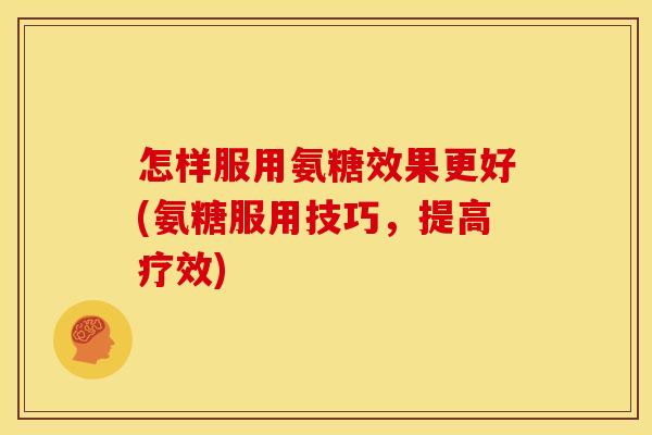 怎样服用氨糖效果更好(氨糖服用技巧，提高疗效)
