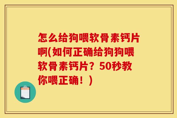 怎么给狗喂软骨素钙片啊(如何正确给狗狗喂软骨素钙片？50秒教你喂正确！)