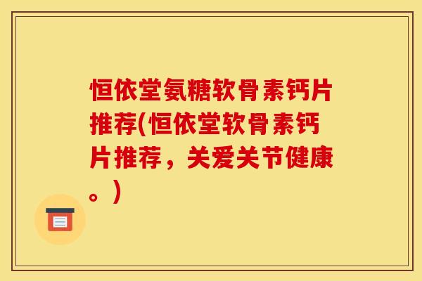 恒依堂氨糖软骨素钙片推荐(恒依堂软骨素钙片推荐，关爱关节健康。)