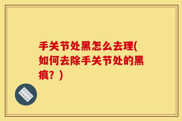 手关节处黑怎么去理(如何去除手关节处的黑痕？)