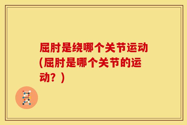 屈肘是绕哪个关节运动(屈肘是哪个关节的运动？)