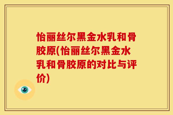 怡丽丝尔黑金水乳和骨胶原(怡丽丝尔黑金水乳和骨胶原的对比与评价)