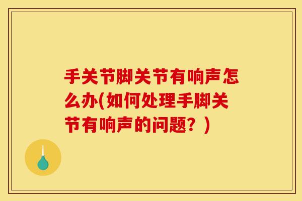 手关节脚关节有响声怎么办(如何处理手脚关节有响声的问题？)