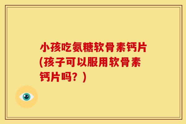 小孩吃氨糖软骨素钙片(孩子可以服用软骨素钙片吗？)
