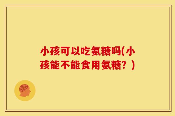 小孩可以吃氨糖吗(小孩能不能食用氨糖？)
