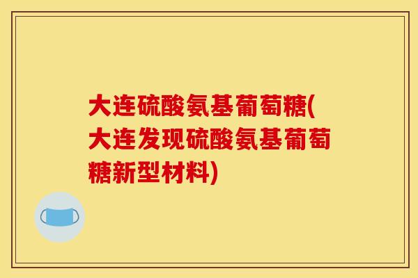 大连硫酸氨基葡萄糖(大连发现硫酸氨基葡萄糖新型材料)