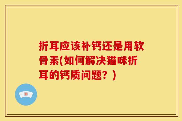 折耳应该补钙还是用软骨素(如何解决猫咪折耳的钙质问题？)
