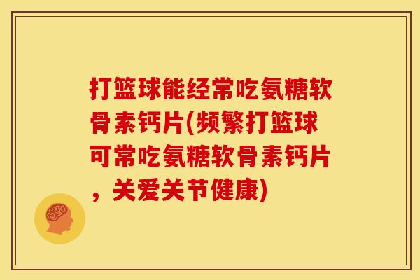 打篮球能经常吃氨糖软骨素钙片(频繁打篮球可常吃氨糖软骨素钙片，关爱关节健康)