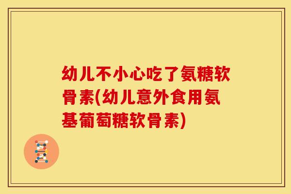 幼儿不小心吃了氨糖软骨素(幼儿意外食用氨基葡萄糖软骨素)