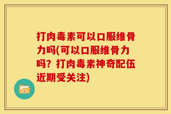 打肉毒素可以口服维骨力吗(可以口服维骨力吗？打肉毒素神奇配伍近期受关注)